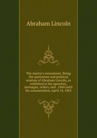The martyr's monument. Being the patriotism and political wisdom of Abraham Lincoln, as exhibited in his speeches, messages, orders, and . 1860 until his assassination, April 14, 1865