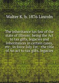 The inheritance tax law of the state of Illinois: being the Act to tax gifts, legacies and inheritances in certain cases, etc., in force July 1st, . the title of An act to tax gifts, legacies