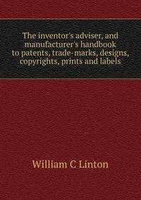 The inventor's adviser, and manufacturer's handbook to patents, trade-marks, designs, copyrights, prints and labels