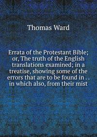 Errata of the Protestant Bible; or, The truth of the English translations examined; in a treatise, showing some of the errors that are to be found in . . in which also, from their mist