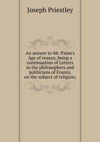An answer to Mr. Paine's Age of reason, being a continuation of Letters to the philosophers and politicians of France, on the subject of religion;