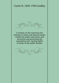 A treatise on the American law relating to mines and mineral lands: within the public land states and territories and governing the acquisition and . mining rights in lands of the public domain