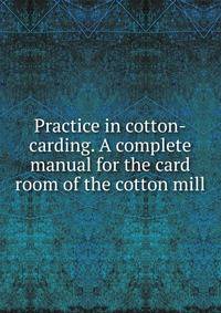 Practice in cotton-carding. A complete manual for the card room of the cotton mill