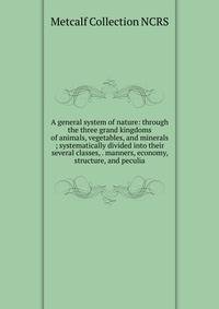 A general system of nature: through the three grand kingdoms of animals, vegetables, and minerals ; systematically divided into their several classes, . manners, economy, structure, and peculia