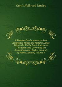 A Treatise On the American Law Relating to Mines and Mineral Lands Within the Public Land States and Territories and Governing the Acquisition and . Rights in Lands of Public Domain, Volume 1