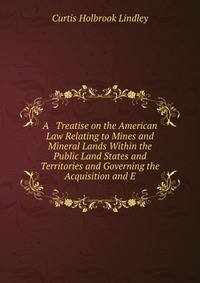 A Treatise on the American Law Relating to Mines and Mineral Lands Within the Public Land States and Territories and Governing the Acquisition and E