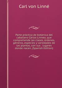 Parte practica de botanica del caballero Carlos Linneo, que comprehende las clases, ordenes, generos, especies y variedades de las plantas, con sus . lugares donde nacen, (Spanish Edition)