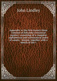 Appendix to the first twenty-three volumes of Edwards's botanical register: consisting of a complete alphabetical and systematical index of names, . botany, together with a sketch of the v