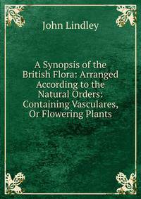 A Synopsis of the British Flora: Arranged According to the Natural Orders: Containing Vasculares, Or Flowering Plants
