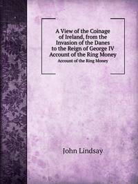 A View of the Coinage of Ireland, from the Invasion of the Danes to the Reign of George Iv.; . Account of the Ring Money; . Hiberno-Danish and Irish Coins .