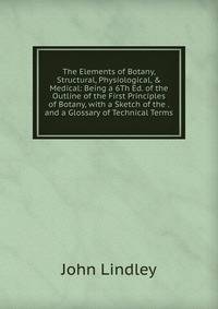 The Elements of Botany, Structural, Physiological, &amp; Medical: Being a 6Th Ed. of the Outline of the First Principles of Botany, with a Sketch of the . and a Glossary of Technical Terms
