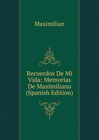 Recuerdos De Mi Vida: Memorias De Maximiliano (Spanish Edition)
