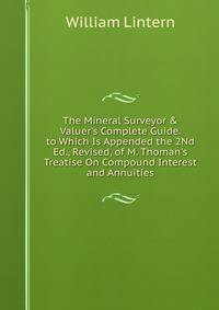 The Mineral Surveyor &amp; Valuer's Complete Guide. to Which Is Appended the 2Nd Ed., Revised, of M. Thoman's Treatise On Compound Interest and Annuities