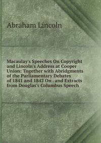 Macaulay's Speeches On Copyright and Lincoln's Address at Cooper Union: Together with Abridgments of the Parliamentary Debates of 1841 and 1842 On . and Extracts from Douglas's Columbus Speech