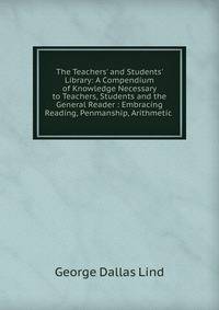 The Teachers' and Students' Library: A Compendium of Knowledge Necessary to Teachers, Students and the General Reader : Embracing Reading, Penmanship, Arithmetic .
