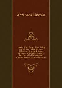 Lincoln, His Life and Time: Being the Life and Public Services of Abraham Lincoln, Sixteenth President of the United States, Together with His State . and Closing Scenes Connected with Hi