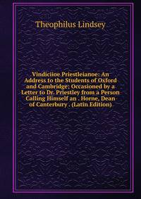 Vindiciioe Priestleianoe: An Address to the Students of Oxford and Cambridge; Occasioned by a Letter to Dr. Priestley from a Person Calling Himself an . Horne, Dean of Canterbury . (Latin Edition)