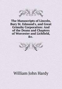 The Manuscripts of Lincoln, Bury St. Edmund's, and Great Grimsby Corporation: And of the Deans and Chapters of Worcester and Lichfield, &amp;c. .