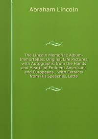 The Lincoln Memorial: Album-Immortelles: Original Life Pictures, with Autographs, from the Hands and Hearts of Eminent Americans and Europeans, . with Extracts from His Speeches, Lette