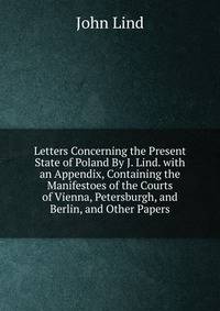 Letters Concerning the Present State of Poland By J. Lind. with an Appendix, Containing the Manifestoes of the Courts of Vienna, Petersburgh, and Berlin, and Other Papers
