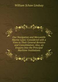 Our Navigation and Mercantile Marine Laws: Considered with a View to Their General Revision and Consolidation; Also, an Enquiry Into the Principal Maritime Institutions