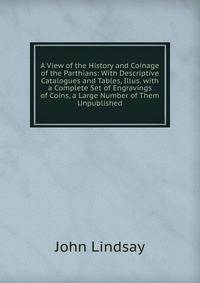 A View of the History and Coinage of the Parthians: With Descriptive Catalogues and Tables, Illus. with a Complete Set of Engravings of Coins, a Large Number of Them Unpublished
