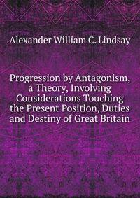 Progression by Antagonism, a Theory, Involving Considerations Touching the Present Position, Duties and Destiny of Great Britain