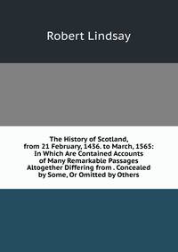 The History of Scotland, from 21 February, 1436. to March, 1565: In Which Are Contained Accounts of Many Remarkable Passages Altogether Differing from . Concealed by Some, Or Omitted by Others