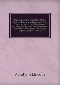 Message of the President of the United States, and Accompanying Documents, to the Two Houses of Congress: At the Commencement of the First Session of the Thirty-Eighth Congress, Part 1