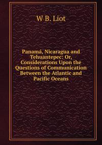 Panama, Nicaragua and Tehuantepec: Or, Considerations Upon the Questions of Communication Between the Atlantic and Pacific Oceans
