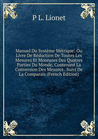 Manuel Du Systeme Metrique: Ou Livre De Reduction De Toutes Les Mesures Et Monnaies Des Quatres Parties Du Monde, Contenant La Conversion Des Mesures . Suivi De La Comparais (French Edition)