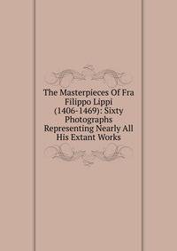 The Masterpieces Of Fra Filippo Lippi (1406-1469): Sixty Photographs Representing Nearly All His Extant Works