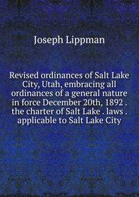 Revised ordinances of Salt Lake City, Utah, embracing all ordinances of a general nature in force December 20th, 1892 . the charter of Salt Lake . laws . applicable to Salt Lake City
