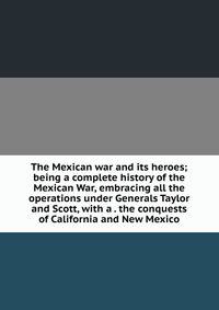 The Mexican war and its heroes; being a complete history of the Mexican War, embracing all the operations under Generals Taylor and Scott, with a . the conquests of California and New Mexico