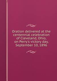 Oration delivered at the centennial celebration of Cleveland, Ohio, on Perry's victory day, September 10, 1896