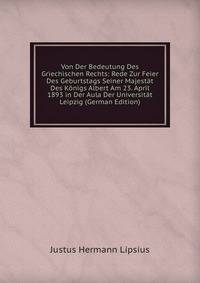 Von Der Bedeutung Des Griechischen Rechts: Rede Zur Feier Des Geburtstags Seiner Majestat Des Konigs Albert Am 23. April 1893 in Der Aula Der Universitat Leipzig (German Edition)