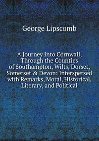 A Journey Into Cornwall, Through the Counties of Southampton, Wilts, Dorset, Somerset &amp; Devon: Interspersed with Remarks, Moral, Historical, Literary, and Political