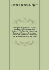 The Special Operations of War: Comprising the Forcing and Defence of Defiles; the Forcing and Defence of Rivers in Retreat; the Attack and Defence of . Purposes; and Notes On Tactical Operation
