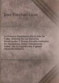 La Primera Ensenanza En La Isla De Cuba: Historia De Las Escuelas Municipales Y Demas Establecimientos De Ensenanza, Datos Estadisticos Sobre . De La Legislacion Vigente (Spanish Edition)