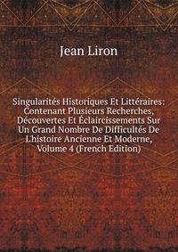 Singularit?s Historiques Et Litt?raires: Contenant Plusieurs Recherches, D?couvertes Et ?claircissements Sur Un Grand Nombre De Difficult?s De L'histoire Ancienne Et Moderne, Volume 4 (French Edition)