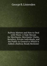 Railway Matters and How to Deal with Them: A Vade Mecum for Merchants, Merchants' Clerks, Retailers, Private Individuals, and the Public in General to Which Is Added a Railway Ready Reckoner