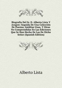 Biografia Del Sr. D. Alberta Lista Y Aragon: Seguida De Una Coleccion De Poesias, Ineditas Unas, Y Otras No Comprendidas En Las Ediciones Que Se Han Hecho De Las De Dicho Senor (Spanish Edition)