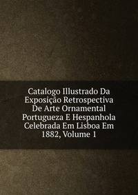 Catalogo Illustrado Da Exposicao Retrospectiva De Arte Ornamental Portugueza E Hespanhola Celebrada Em Lisboa Em 1882, Volume 1