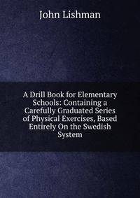 A Drill Book for Elementary Schools: Containing a Carefully Graduated Series of Physical Exercises, Based Entirely On the Swedish System