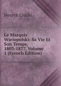 Le Marquis Wielopolski: Sa Vie Et Son Temps, 1803-1877, Volume 1 (French Edition)