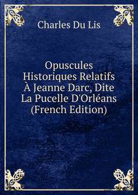 Opuscules Historiques Relatifs ? Jeanne Darc, Dite La Pucelle D'Orl?ans (French Edition)