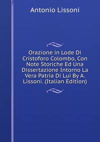 Orazione in Lode Di Cristoforo Colombo, Con Note Storiche Ed Una Dissertazione Intorno La Vera Patria Di Lui By A. Lissoni. (Italian Edition)