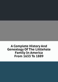 A Complete History And Genealogy Of The Littlehale Family In America From 1633 To 1889