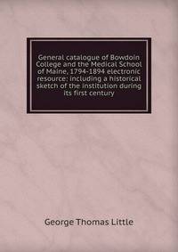 General catalogue of Bowdoin College and the Medical School of Maine, 1794-1894 electronic resource: including a historical sketch of the institution during its first century