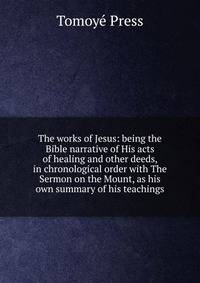 The works of Jesus: being the Bible narrative of His acts of healing and other deeds, in chronological order with The Sermon on the Mount, as his own summary of his teachings